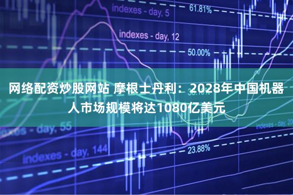 网络配资炒股网站 摩根士丹利：2028年中国机器人市场规模将达1080亿美元
