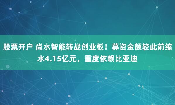 股票开户 尚水智能转战创业板！募资金额较此前缩水4.15亿元，重度依赖比亚迪