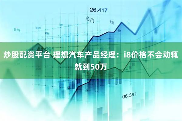 炒股配资平台 理想汽车产品经理：i8价格不会动辄就到50万