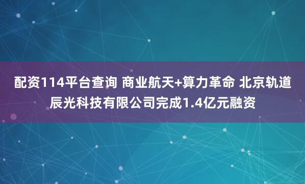 配资114平台查询 商业航天+算力革命 北京轨道辰光科技有限公司完成1.4亿元融资