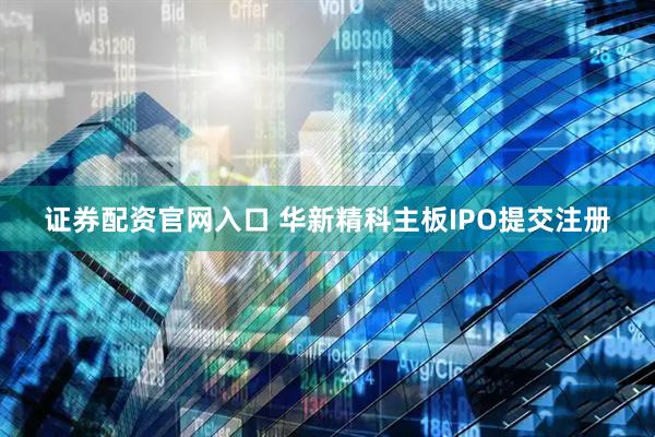 证券配资官网入口 华新精科主板IPO提交注册