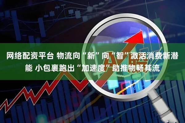 网络配资平台 物流向“新”向“智”激活消费新潜能 小包裹跑出“加速度”助推物畅其流