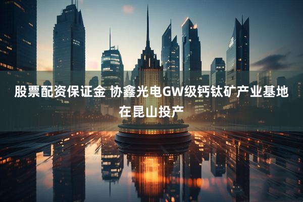 股票配资保证金 协鑫光电GW级钙钛矿产业基地在昆山投产