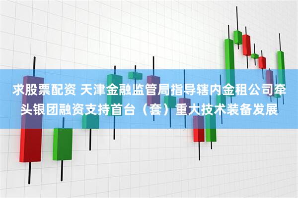 求股票配资 天津金融监管局指导辖内金租公司牵头银团融资支持首台（套）重大技术装备发展