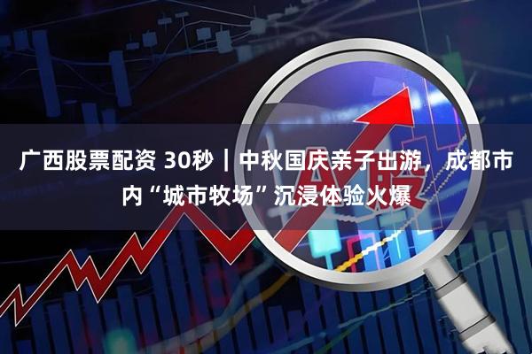 广西股票配资 30秒｜中秋国庆亲子出游，成都市内“城市牧场”沉浸体验火爆