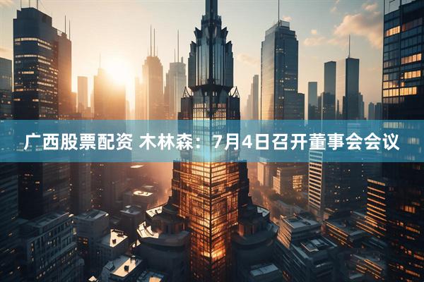 广西股票配资 木林森：7月4日召开董事会会议