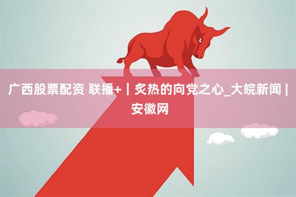 广西股票配资 联播+｜炙热的向党之心_大皖新闻 | 安徽网