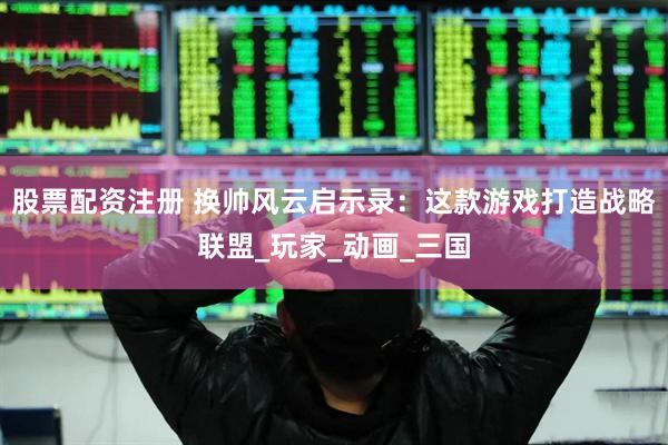 股票配资注册 换帅风云启示录：这款游戏打造战略联盟_玩家_动画_三国