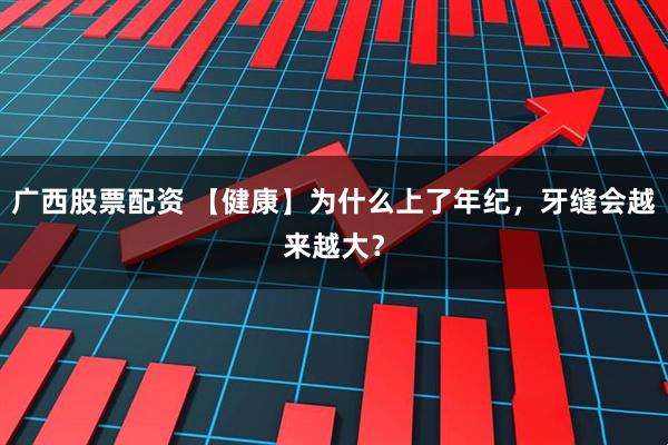 广西股票配资 【健康】为什么上了年纪，牙缝会越来越大？
