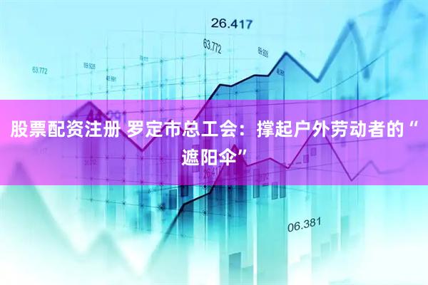 股票配资注册 罗定市总工会：撑起户外劳动者的“遮阳伞”