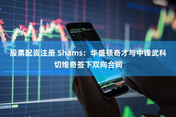 股票配资注册 Shams：华盛顿奇才与中锋武科切维奇签下双向合同