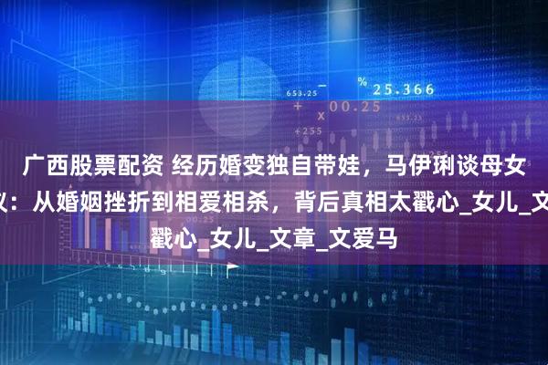 广西股票配资 经历婚变独自带娃，马伊琍谈母女关系引热议：从婚姻挫折到相爱相杀，背后真相太戳心_女儿_文章_文爱马