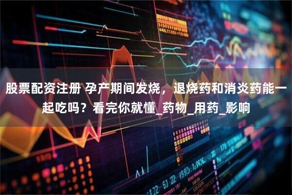 股票配资注册 孕产期间发烧，退烧药和消炎药能一起吃吗？看完你就懂_药物_用药_影响
