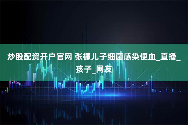 炒股配资开户官网 张檬儿子细菌感染便血_直播_孩子_网友