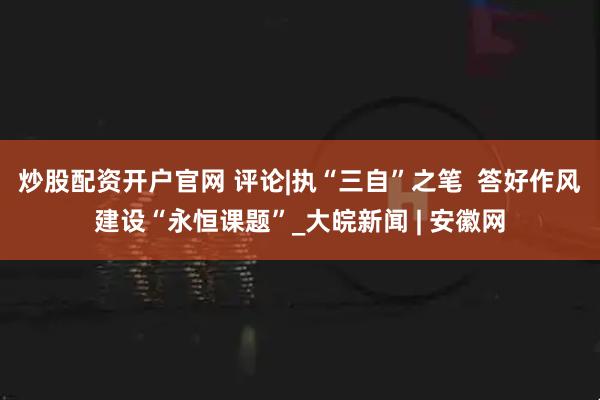 炒股配资开户官网 评论|执“三自”之笔  答好作风建设“永恒课题”_大皖新闻 | 安徽网