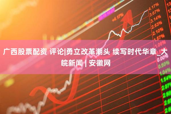 广西股票配资 评论|勇立改革潮头 续写时代华章_大皖新闻 | 安徽网