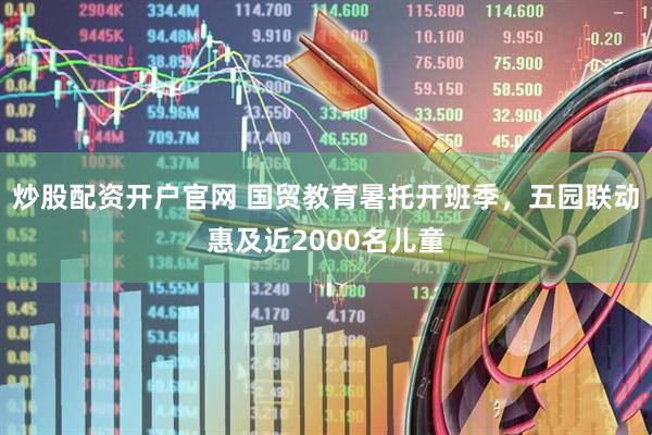 炒股配资开户官网 国贸教育暑托开班季，五园联动惠及近2000名儿童