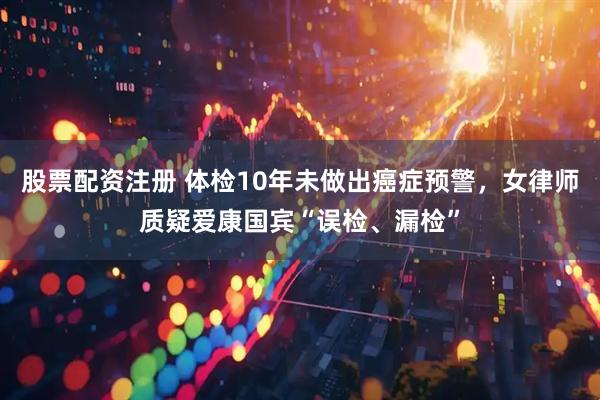 股票配资注册 体检10年未做出癌症预警，女律师质疑爱康国宾“误检、漏检”