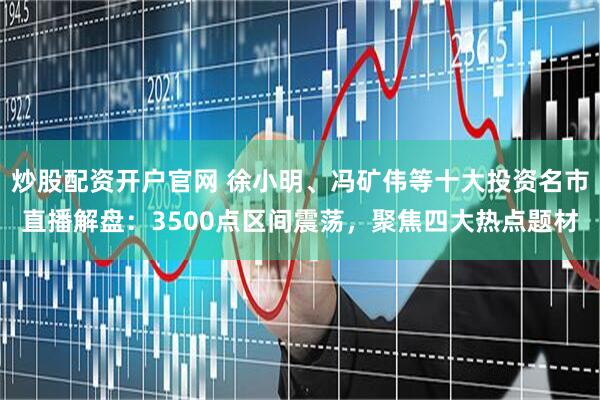 炒股配资开户官网 徐小明、冯矿伟等十大投资名市直播解盘：3500点区间震荡，聚焦四大热点题材