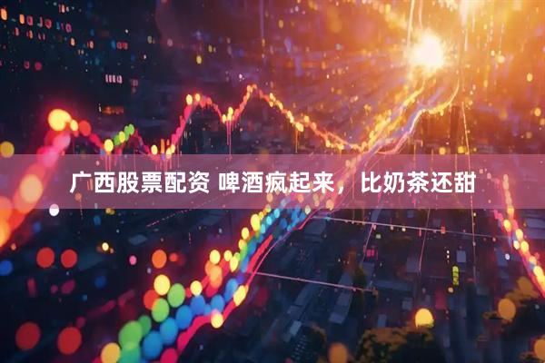 广西股票配资 啤酒疯起来，比奶茶还甜
