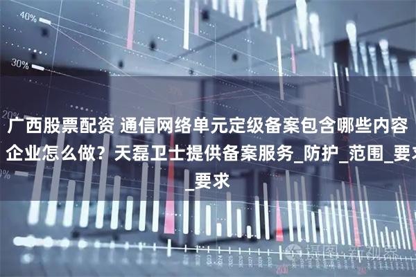 广西股票配资 通信网络单元定级备案包含哪些内容？企业怎么做？天磊卫士提供备案服务_防护_范围_要求