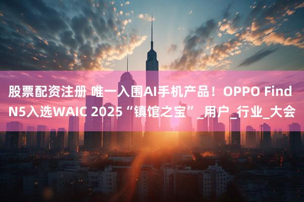 股票配资注册 唯一入围AI手机产品！OPPO Find N5入选WAIC 2025“镇馆之宝”_用户_行业_大会