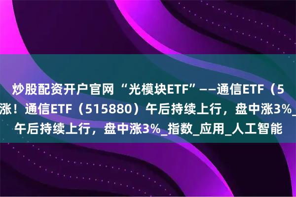 炒股配资开户官网 “光模块ETF”——通信ETF（515880）冲击十周连涨！通信ETF（515880）午后持续上行，盘中涨3%_指数_应用_人工智能
