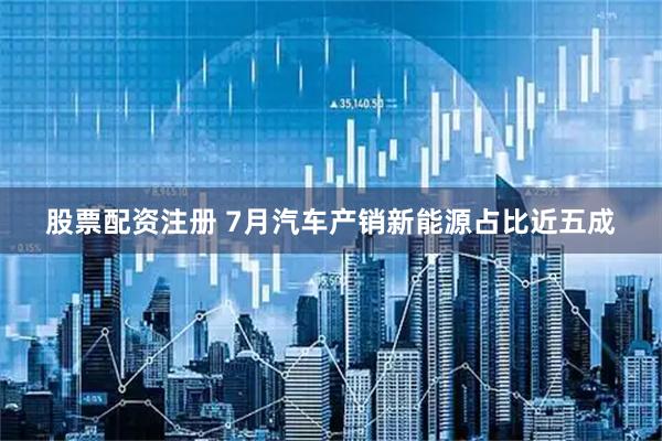 股票配资注册 7月汽车产销新能源占比近五成