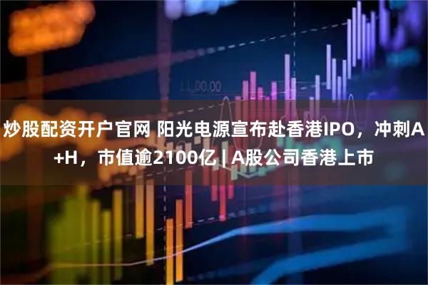 炒股配资开户官网 阳光电源宣布赴香港IPO，冲刺A+H，市值逾2100亿 | A股公司香港上市