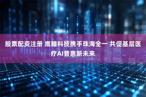 股票配资注册 鹰瞳科技携手珠海全一 共促基层医疗AI普惠新未来