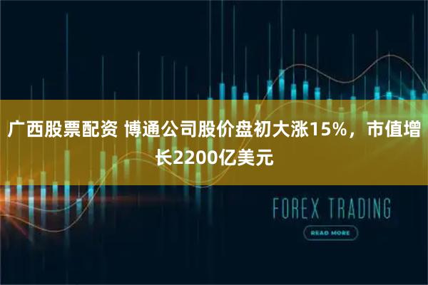 广西股票配资 博通公司股价盘初大涨15%，市值增长2200亿美元