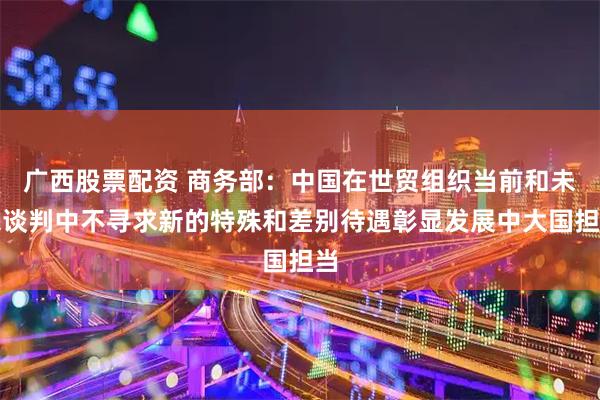广西股票配资 商务部：中国在世贸组织当前和未来谈判中不寻求新的特殊和差别待遇彰显发展中大国担当
