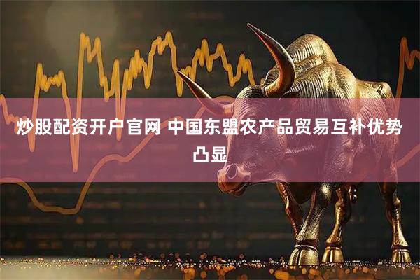炒股配资开户官网 中国东盟农产品贸易互补优势凸显