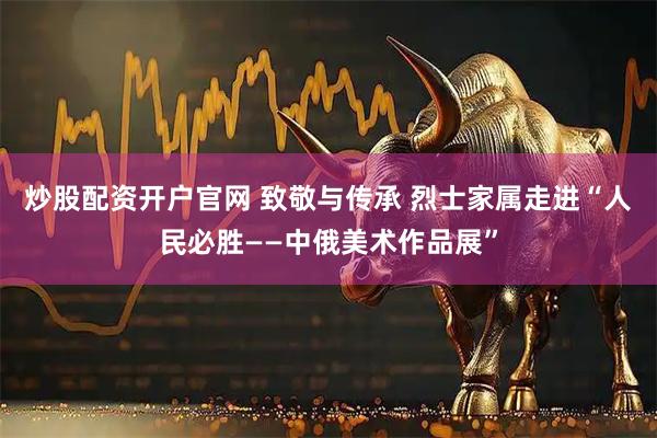 炒股配资开户官网 致敬与传承 烈士家属走进“人民必胜——中俄美术作品展”