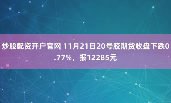 炒股配资开户官网 11月21日20号胶期货收盘下跌0.77%，报12285元