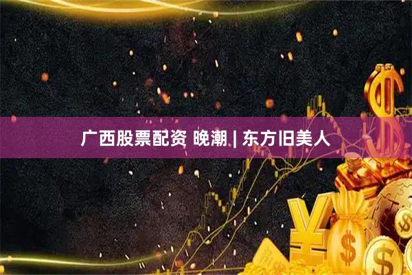 广西股票配资 晚潮 | 东方旧美人