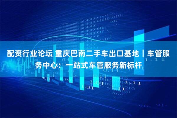 配资行业论坛 重庆巴南二手车出口基地｜车管服务中心：一站式车管服务新标杆