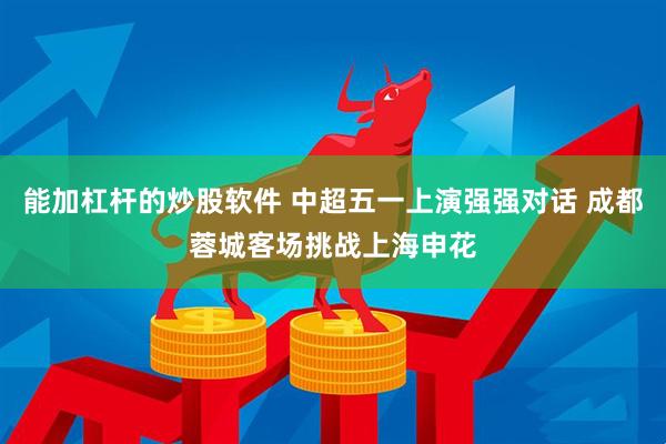 能加杠杆的炒股软件 中超五一上演强强对话 成都蓉城客场挑战上海申花