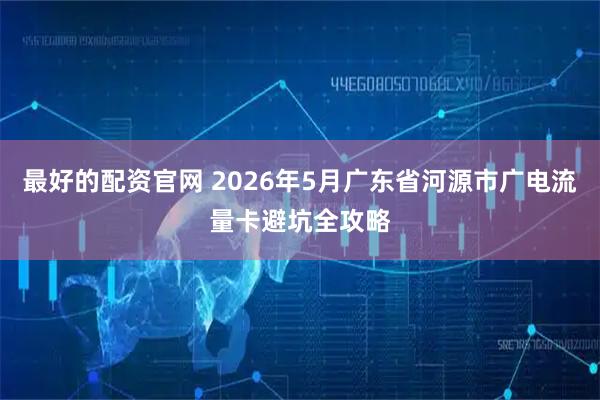 最好的配资官网 2026年5月广东省河源市广电流量卡避坑全攻略