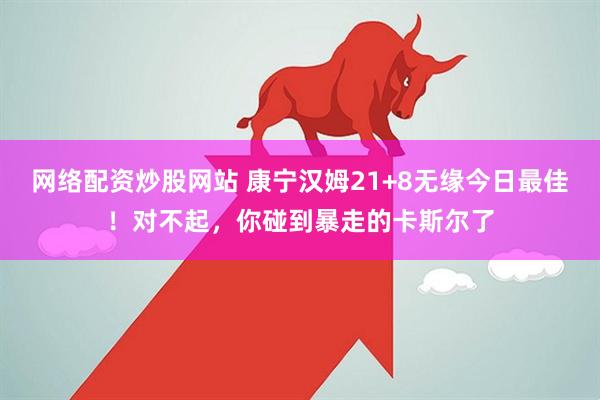 网络配资炒股网站 康宁汉姆21+8无缘今日最佳！对不起，你碰到暴走的卡斯尔了