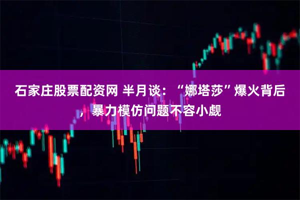 石家庄股票配资网 半月谈：“娜塔莎”爆火背后，暴力模仿问题不容小觑