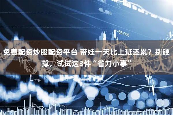 免费配资炒股配资平台 带娃一天比上班还累？别硬撑，试试这3件“省力小事”
