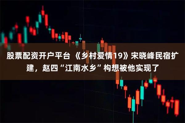股票配资开户平台 《乡村爱情19》宋晓峰民宿扩建，赵四“江南水乡”构想被他实现了