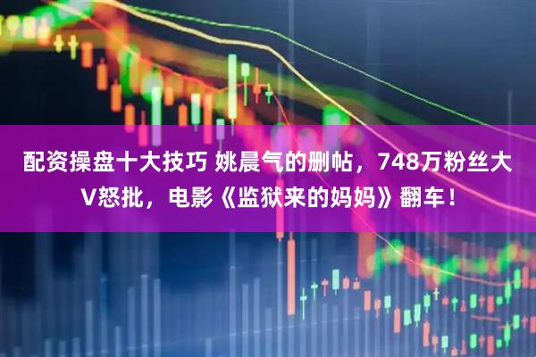 配资操盘十大技巧 姚晨气的删帖，748万粉丝大V怒批，电影《监狱来的妈妈》翻车！