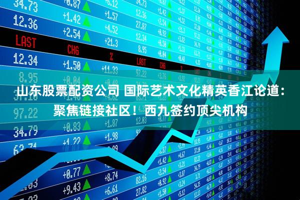 山东股票配资公司 国际艺术文化精英香江论道：聚焦链接社区！西九签约顶尖机构