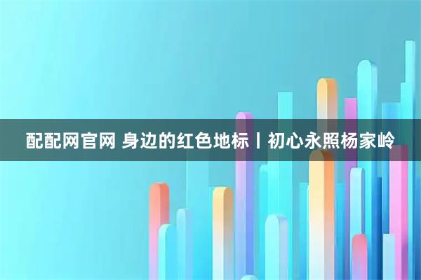 配配网官网 身边的红色地标丨初心永照杨家岭