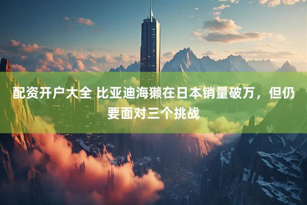 配资开户大全 比亚迪海獭在日本销量破万,但仍要面对三个挑战