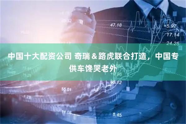 中国十大配资公司 奇瑞＆路虎联合打造，中国专供车馋哭老外