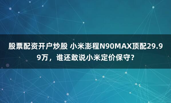 股票配资开户炒股 小米澎程N90MAX顶配29.99万，谁还敢说小米定价保守？