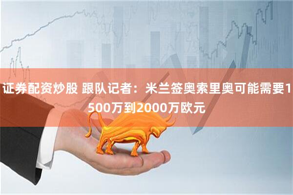 证券配资炒股 跟队记者：米兰签奥索里奥可能需要1500万到2000万欧元